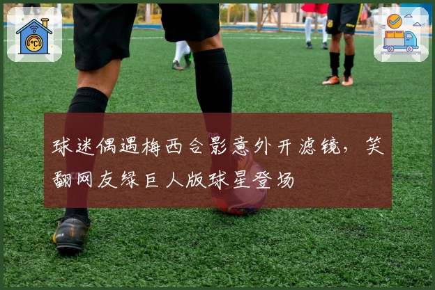 球迷偶遇梅西合影意外开滤镜，笑翻网友绿巨人版球星登场