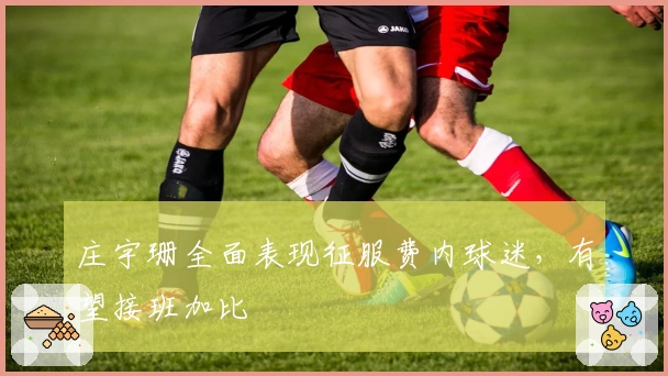 庄宇珊全面表现征服费内球迷，有望接班加比