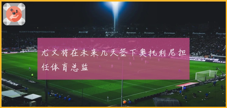 尤文将在未来几天签下奥托利尼担任体育总监