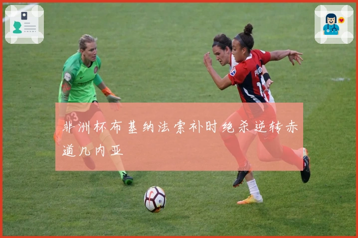 非洲杯布基纳法索补时绝杀逆转赤道几内亚